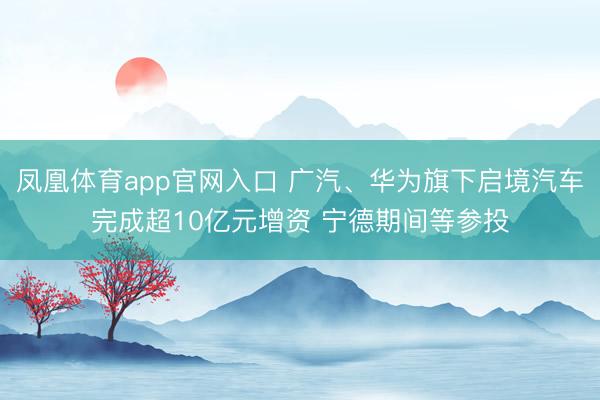 凤凰体育app官网入口 广汽、华为旗下启境汽车完成超10亿元增资 宁德期间等参投
