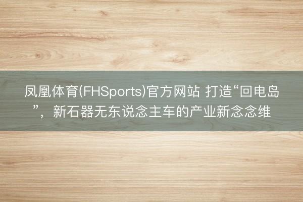 凤凰体育(FHSports)官方网站 打造“回电岛”，新石器无东说念主车的产业新念念维