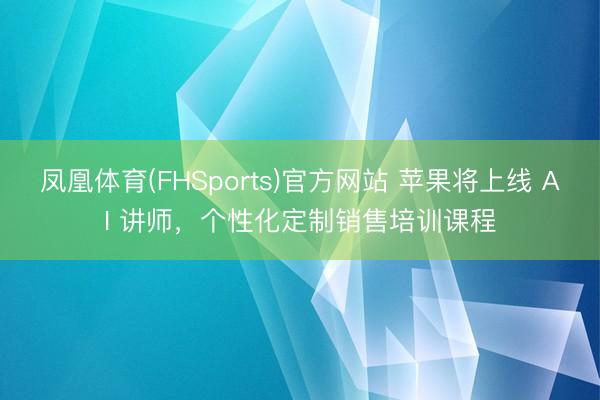 凤凰体育(FHSports)官方网站 苹果将上线 AI 讲师，个性化定制销售培训课程