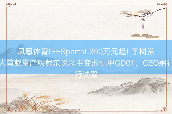 凤凰体育(FHSports) 390万元起! 宇树发布各人首款量产版载东说念主变形机甲GD01，CEO躬行试驾