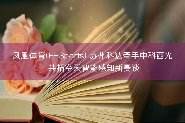 凤凰体育(FHSports) 苏州科达牵手中科西光 共拓空天智能感知新赛谈
