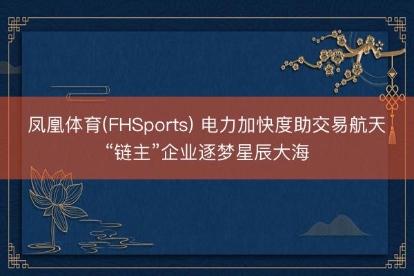 凤凰体育(FHSports) 电力加快度助交易航天“链主”企业逐梦星辰大海