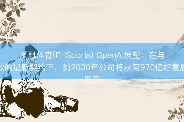 凤凰体育(FHSports) OpenAI展望：在与微软的最新契约下，到2030年公司将从简970亿好意思元