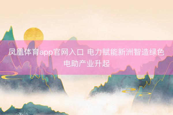 凤凰体育app官网入口 电力赋能新洲智造绿色电助产业升起