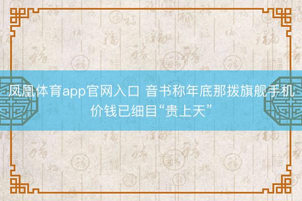 凤凰体育app官网入口 音书称年底那拨旗舰手机价钱已细目“贵上天”