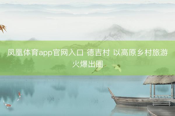 凤凰体育app官网入口 德吉村 以高原乡村旅游火爆出圈