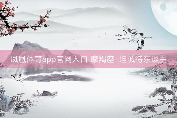 凤凰体育app官网入口 摩羯座-坦诚待东谈主