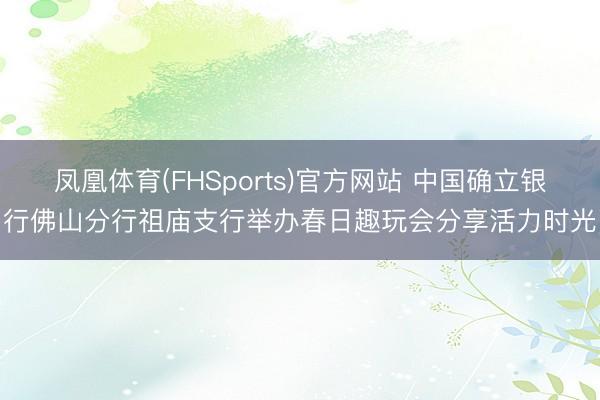 凤凰体育(FHSports)官方网站 中国确立银行佛山分行祖庙支行举办春日趣玩会分享活力时光