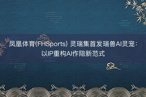 凤凰体育(FHSports) 灵瑞集首发瑞兽AI灵宠：以IP重构AI作陪新范式