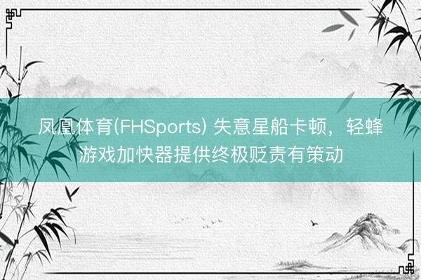 凤凰体育(FHSports) 失意星船卡顿,轻蜂游戏加快器提供终极贬责有策动
