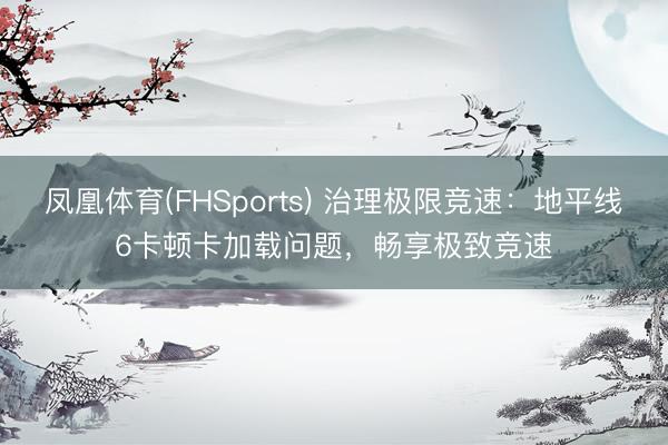 凤凰体育(FHSports) 治理极限竞速：地平线6卡顿卡加载问题，畅享极致竞速