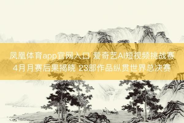 凤凰体育app官网入口 爱奇艺AI短视频挑战赛4月月赛后果揭晓 23部作品纵贯世界总决赛