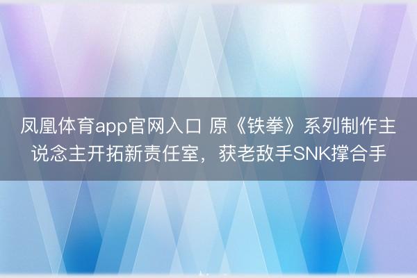 凤凰体育app官网入口 原《铁拳》系列制作主说念主开拓新责任室，获老敌手SNK撑合手