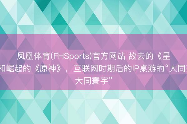 凤凰体育(FHSports)官方网站 故去的《星战》和崛起的《原神》，互联网时期后的IP桌游的“大同寰宇”