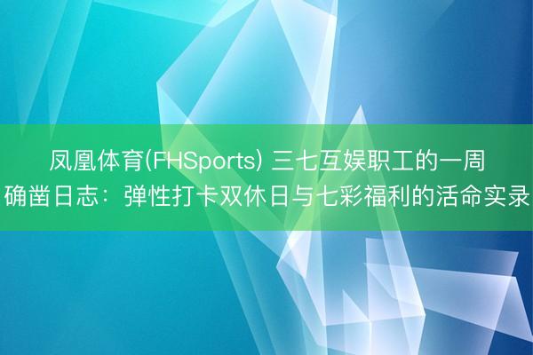 凤凰体育(FHSports) 三七互娱职工的一周确凿日志：弹性打卡双休日与七彩福利的活命实录