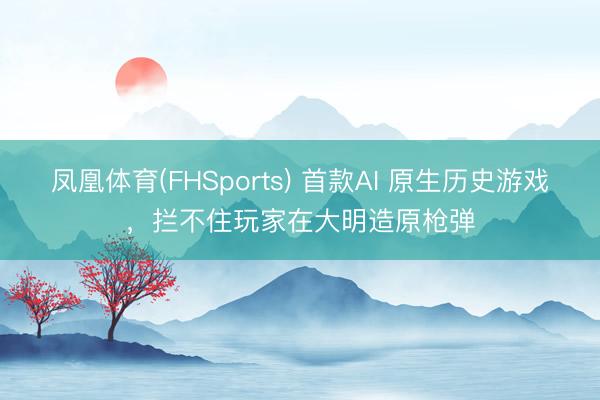 凤凰体育(FHSports) 首款AI 原生历史游戏，拦不住玩家在大明造原枪弹
