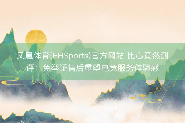 凤凰体育(FHSports)官方网站 比心竟然测评：免举证售后重塑电竞服务体验感