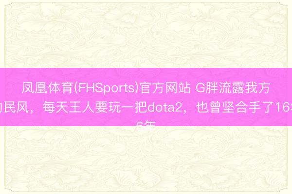 凤凰体育(FHSports)官方网站 G胖流露我方的民风，每天王人要玩一把dota2，也曾坚合手了16年