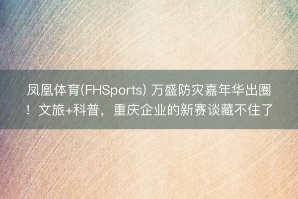 凤凰体育(FHSports) 万盛防灾嘉年华出圈！文旅+科普，重庆企业的新赛谈藏不住了