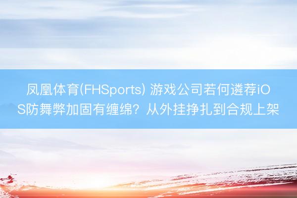 凤凰体育(FHSports) 游戏公司若何遴荐iOS防舞弊加固有缠绵？从外挂挣扎到合规上架