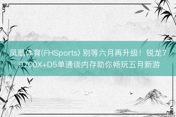 凤凰体育(FHSports) 别等六月再升级！锐龙7 9700X+D5单通谈内存助你畅玩五月新游