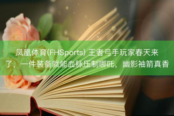 凤凰体育(FHSports) 王者弓手玩家春天来了，一件装备就能血脉压制哪吒，幽影袖箭真香