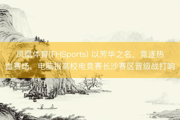 凤凰体育(FHSports) 以芳华之名，竞逐热血赛场，电脑报高校电竞赛长沙赛区晋级战打响