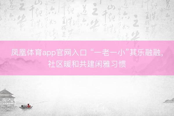 凤凰体育app官网入口 “一老一小”其乐融融，社区暖和共建闲雅习惯