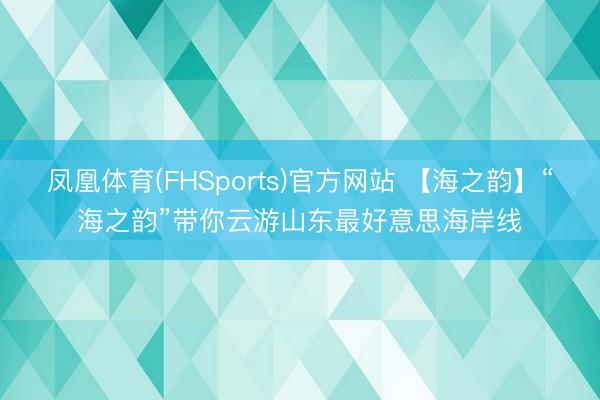 凤凰体育(FHSports)官方网站 【海之韵】“海之韵”带你云游山东最好意思海岸线