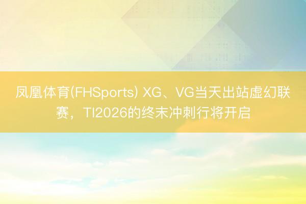 凤凰体育(FHSports) XG、VG当天出站虚幻联赛，TI2026的终末冲刺行将开启