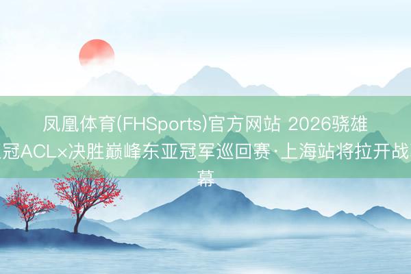 凤凰体育(FHSports)官方网站 2026骁雄亚冠ACL×决胜巅峰东亚冠军巡回赛·上海站将拉开战幕
