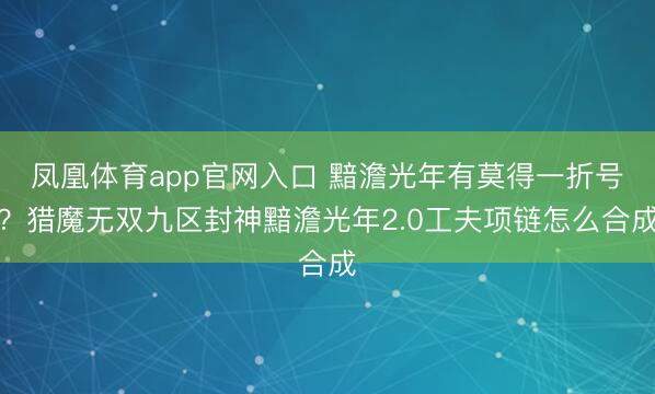 凤凰体育app官网入口 黯澹光年有莫得一折号？猎魔无双九区封神黯澹光年2.0工夫项链怎么合成