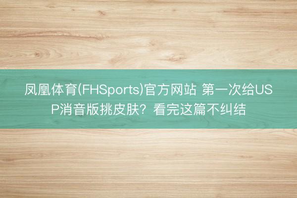 凤凰体育(FHSports)官方网站 第一次给USP消音版挑皮肤？看完这篇不纠结