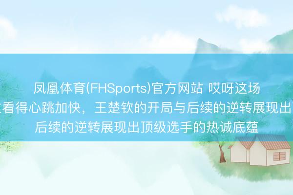 凤凰体育(FHSports)官方网站 哎呀这场比赛确切令东说念主看得心跳加快,王楚钦的开局与后续的逆转展现出顶级选手的热诚底蕴