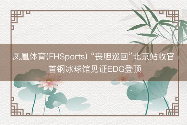 凤凰体育(FHSports) “丧胆巡回”北京站收官 首钢冰球馆见证EDG登顶
