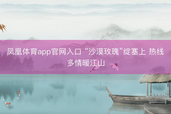 凤凰体育app官网入口 “沙漠玫瑰”绽塞上 热线多情暖江山