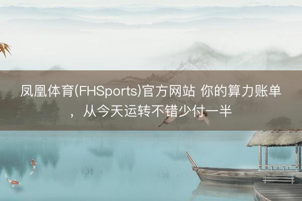 凤凰体育(FHSports)官方网站 你的算力账单，从今天运转不错少付一半
