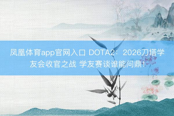 凤凰体育app官网入口 DOTA2：2026刀塔学友会收官之战 学友赛谈谁能问鼎！