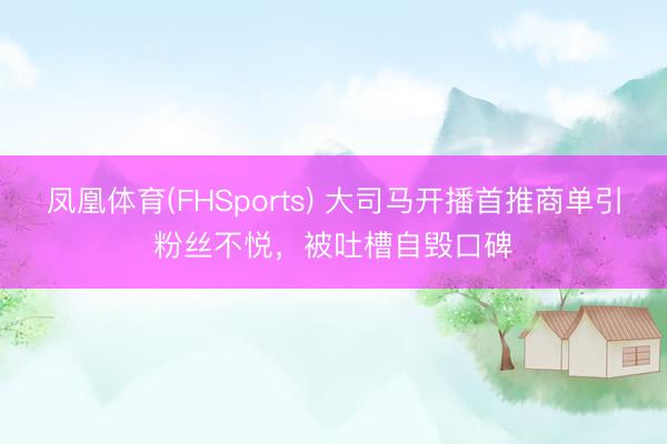 凤凰体育(FHSports) 大司马开播首推商单引粉丝不悦，被吐槽自毁口碑