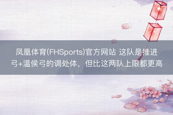 凤凰体育(FHSports)官方网站 这队是推进弓+温侯弓的调处体，但比这两队上限都更高