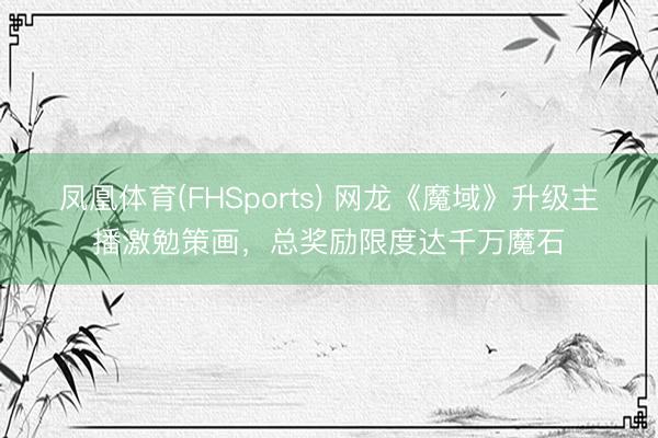 凤凰体育(FHSports) 网龙《魔域》升级主播激勉策画，总奖励限度达千万魔石