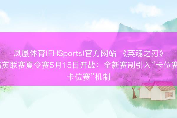 凤凰体育(FHSports)官方网站 《英魂之刃》HEL精英联赛夏令赛5月15日开战:全新赛制引入“卡位赛”机制