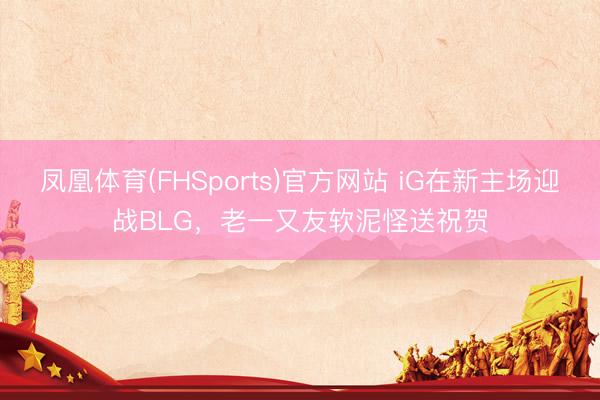 凤凰体育(FHSports)官方网站 iG在新主场迎战BLG，老一又友软泥怪送祝贺