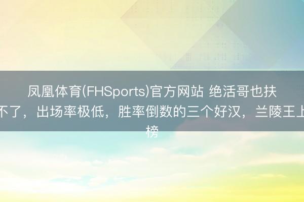 凤凰体育(FHSports)官方网站 绝活哥也扶助不了，出场率极低，胜率倒数的三个好汉，兰陵王上榜