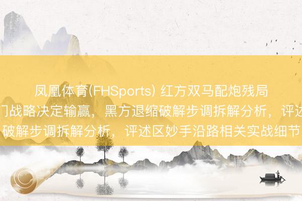凤凰体育(FHSports) 红方双马配炮残局紧追不舍,要道位置和过门战略决定输赢,黑方退缩破解步调拆解分析,评述区妙手沿路相关实战细节