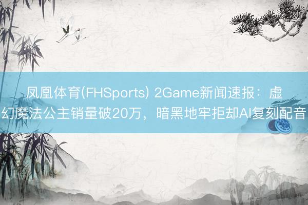 凤凰体育(FHSports) 2Game新闻速报:虚幻魔法公主销量破20万,暗黑地牢拒却AI复刻配音