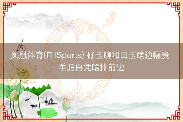 凤凰体育(FHSports) 矷玉聊和田玉啥边幅贵 羊脂白凭啥排前边