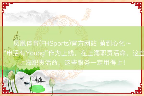 凤凰体育(FHSports)官方网站 萌到心化～小申公仔免费抽！“申活有Young”作为上线，在上海职责活命，这些服务一定用得上！