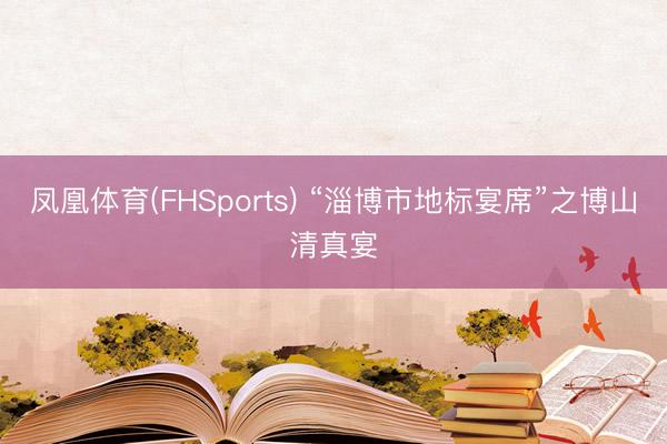 凤凰体育(FHSports) “淄博市地标宴席”之博山清真宴