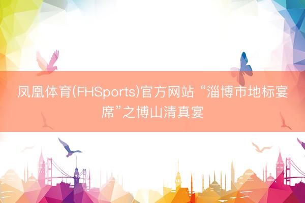 凤凰体育(FHSports)官方网站 “淄博市地标宴席”之博山清真宴